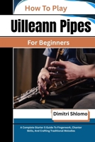 How To Play Uilleann Pipes For Beginners: A Complete Starter S Guide To Fingerwork, Chanter Skills, And Crafting Traditional Melodies B0GZD16K1X Book Cover