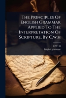 The Principles Of English Grammar Applied To The Interpretation Of Scripture, By C.w.h 1024917894 Book Cover