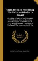 Second Memoir Respecting The Unitarian Mission In Bengal: Containing A Report Of The Proceedings Of The Calcutta Unitarian Committee From Its Origin In 1821 To The End Of 1827: With An Appendix, Consi 1010766821 Book Cover