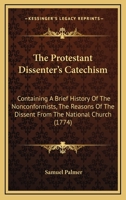 The Protestant Dissenter's Catechism: Containing A Brief History Of The Nonconformists, The Reasons Of The Dissent From The National Church 1166284344 Book Cover