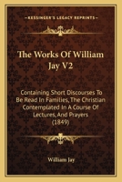The Works Of William Jay V2: Containing Short Discourses To Be Read In Families, The Christian Contemplated In A Course Of Lectures, And Prayers 1167243358 Book Cover