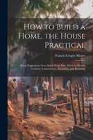 How to Build a Home, the House Practical: Being Suggestions As to Safety From Fire, Safety to Health, Comfort, Convenience, Durability, and Economy 1022539086 Book Cover