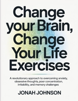 Change your Brain, Change Your Life Exercises: A revolutionary approach to overcoming anxiety, obsessive thoughts, poor concentration, irritability, and memory challenges B0FNQ9ZH3Y Book Cover