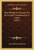 How Should An Income Tax Be Levied?: Considered In A Letter To The Right Honourable Benjamin Disraeli, M.p., Chancellor Of The Exchequer... 1271233738 Book Cover