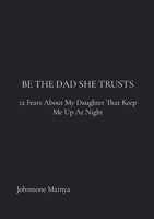 Be The Dad She Trusts: 12 Fears About My Daughter That Keep Me Up at Night 1105857999 Book Cover
