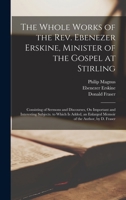 The Whole Works of the Rev. Ebenezer Erskine, Minister of the Gospel at Stirling: Consisting of Sermons and Discourses, On Important and Interesting ... Enlarged Memoir of the Author, by D. Fraser 1018386688 Book Cover