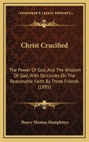 Christ Crucified: The Power Of God, And The Wisdom Of God, With Strictures On The Reasonable Faith By Three Friends 1436804930 Book Cover
