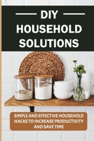 DIY Household Solutions: Simple And Effective Household Hacks To Increase Productivity And Save Time: Helpful Home Hacks That Will Make Your Life Easier B09CGKTLQ2 Book Cover