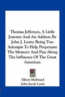 Thomas Jefferson, A Little Journey And An Address By John J. Lentz: Being Two Attempts To Help Perpetuate The Memory And Pass Along The Influence Of The Great American 1163758469 Book Cover