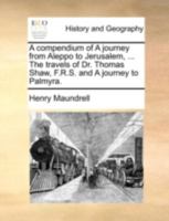 A compendium of A journey from Aleppo to Jerusalem, by Mr. Henry Maundrel, ... The travels of Dr. Thomas Shaw, F.R.S. and A journey to Palmyra. 1140692992 Book Cover