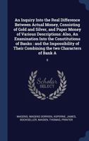 An inquiry into the real difference between actual money, consisting of gold and silver, and paper money of various descriptions: also, An examination ... their combining the two characters of bank a 1340267454 Book Cover