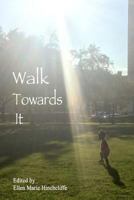 Walk Towards It: An Anthology of Urgent Writing, Lists to Remember, Love Letters to Carry with You for Inauguration Day January 20th, 2017 and Beyond. 1542380634 Book Cover