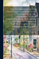 The Celebration of the two Hundred and Fiftieth Anniversary of the Founding of old Yarmouth, Mass., Including the Present Towns of Yarmouth and Dennis. September 1 and 3, 1889 1022713612 Book Cover