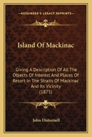 Island of Mackinac: Giving a description of all the objects of interest and places of resort in the straits of Mackinac and its vicinity, ... also, an ... influence, steamboat and railroad routes, etc 1120301564 Book Cover