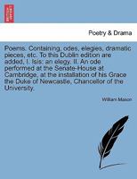 Poems. Containing, odes, elegies, dramatic pieces, etc. To this Dublin edition are added, I. Isis: an elegy. II. An ode performed at the Senate-House ... of Newcastle, Chancellor of the University. 1241703949 Book Cover