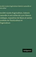 Société royale d'agriculture, histoire naturelle et arts utiles de Lyon Séance publique, exposition de fleurs et autres produits de l'horticulture et d'agriculture (French Edition) 3385097185 Book Cover