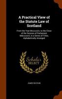 A Practical View of the Statute Law of Scotland: >From the Year Mccccxxiv, to the Close of the Session of Parliament Mdcccxxvii, in a Series of Titles, Alphabetically Arranged 1345661487 Book Cover