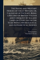 The Naval and Military Heroes of Great Britain; or, Calendar of Victory, Being a Record of British Valour and Conquest by sea and Land on Every day in ... With Chronological and Alphabetical Indexes 1024075974 Book Cover