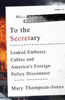 To the Secretary: Leaked Embassy Cables and America's Foreign Policy Disconnect 0393246582 Book Cover