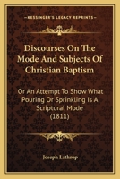 Discourses On The Mode And Subjects Of Christian Baptism: Or An Attempt To Show What Pouring Or Sprinkling Is A Scriptural Mode 1120611474 Book Cover