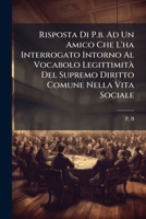 Risposta Di P.b. Ad Un Amico Che L'ha Interrogato Intorno Al Vocabolo Legittimità Del Supremo Diritto Comune Nella Vita Sociale: Relativamente Alla Proprietà... 127838815X Book Cover