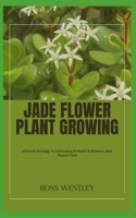 JADE FLOWER PLANT GROWING: Ultimate Strategy To Cultivating A Health & Blossom Jade Flower Plant B0CH29C76C Book Cover