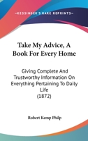 Take My Advice, A Book For Every Home: Giving Complete And Trustworthy Information On Everything Pertaining To Daily Life 1165119234 Book Cover