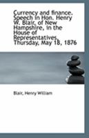 Currency and Finance: Speech of Hon. Henry W. Blair, of New Hampshire, in the House of Representatives, Thursday, May 18, 1876 135427475X Book Cover