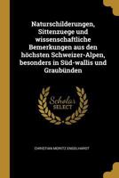 Naturschilderungen, Sittenzuege Und Wissenschaftliche Bemerkungen Aus Den H�chsten Schweizer-Alpen, Besonders in S�d-Wallis Und Graub�nden 1021819654 Book Cover