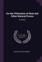 On the Utilisation of Heat and Other Natural Forces: A Lecture 1377959589 Book Cover