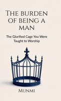 The Burden of Being a Man: ... The Glorified Cage You Were Taught to Worship B0H897GQFV Book Cover