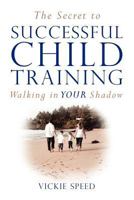 The Secret to Successful Child Training: Walking in Your Shadow 1466473223 Book Cover