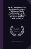 Letters Addressed from London to Sir Joseph Williamson While Plenipotentiary at the Congress of Cologne in the Years 1673 and 1674, Volume 8 1356928684 Book Cover