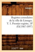 Registres Consulaires de La Ville de Limoges. T. 1. Premier Registre, 1p (A0/00d.1867-1897) 2012767168 Book Cover