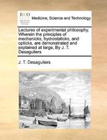 Lectures of experimental philosophy. Wherein the principles of mechanicks, hydrostaticks, and opticks, are demonstrated and explained at large, By J. T. Desaguliers 1170173993 Book Cover