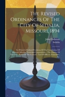 The Revised Ordinances Of The City Of Sedalia, Missouri, 1894: To Which Is Prefixed Provisions Of The Constitution Of Missouri Affecting Numicipal ... Council. - List Of Officers, Franchises, Etc 102144426X Book Cover