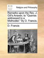 Remarks upon the Rev. J. Gill's Answer, to "Queries addressed to a Methodist." By D. Francis. 1140827820 Book Cover