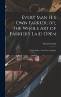Every man his own Farrier; or, the Whole art of Farriery Laid Open: Containing ...the Causes, Sympto 1017554307 Book Cover