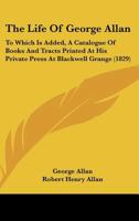 The Life of ... George Allan ... to Which Is Added, a Catalogue of Books and Tracts Printed ... at Blackwell Grange, Ed. by R.H. Allan 1145460526 Book Cover