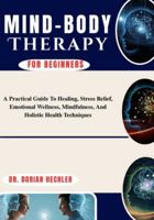 Mind-Body Therapy For Beginners: A Practical Guide To Healing, Stress Relief, Emotional Wellness, Mindfulness, And Holistic Health Techniques B0G4N7Y864 Book Cover