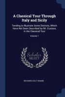 A Classical Tour Through Italy and Sicily: Tending to Illustrate Some Districts, Which Have Not Been Described by Mr. Eustace, in His Classical Tour; Volume 1 101834750X Book Cover