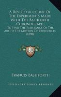 Revised Account of the Experiments Made With the Bashforth Chronograph, to Find the Resistance of the Air to the Motion of Projectiles, With the ... According to J. Bernoullis Method 1436747589 Book Cover