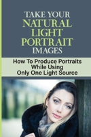 Take Your Natural Light Portrait Images: How To Produce Portraits While Using Only One Light Source: Quality Of Light B09DJG2LDW Book Cover