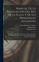 Manual De La Navegaci�n Del Rio De La Plata Y De Sus Principales Atluentes: Con Instrucciones Para La Recalada Y Derrotas De Ida Y Vuelta � Europa, Segun Los Documentos M�s Fidedignos, Nacionales Y Ex 1018442901 Book Cover