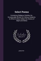 Select Poems: Containing Religious Epistles, &c., Occasionally Written on Various Subjects. to Which Is Now Added, the History of Elijah and Elisha 1377506568 Book Cover