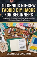 10 Genius No-Sew Fabric DIY Hacks For Beginners: Easy No-Sew Fabric Hacks for Printing, Transferring, Waterproofing, Painting, and Upcycling Projects B0GRG55F2G Book Cover