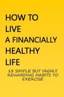 How to Live a Financially Healthy Life: 13 Simple But Highly Rewarding Habits to Exercise 1092463860 Book Cover