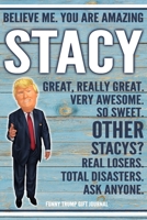 Believe Me. You Are Amazing Stacy Great, Really Great. Very Awesome. So Sweet. Other Stacys? Real Losers. Total Disasters. Ask Anyone. Funny Trump Gift Journal: Custom Personalized Stacy Name Gift Tru 1676331239 Book Cover