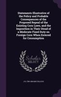Statements Illustrative of the Policy and Probable Consequences of the Proposed Repeal of the Existing Corn Laws, and the Imposition in Their Stead of a Moderate Fixed Duty on Foreign Corn When Entere 101069040X Book Cover