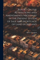 Report On the Alterations and Amendments Necessary in the Present System of Sale and Mortgage of Land in Ireland 1021931578 Book Cover